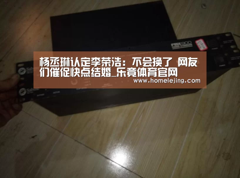 杨丞琳认定李荣浩:不会换了 网友们催促快点结婚_乐竟体育官网(图1) 乐竟官网平台