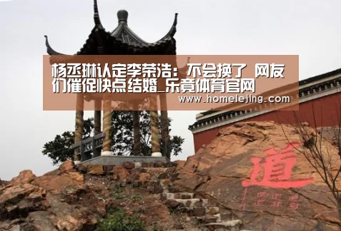 杨丞琳认定李荣浩:不会换了 网友们催促快点结婚_乐竟体育官网(图2) 乐竟官网平台