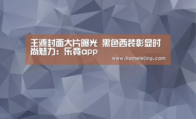 王源封面大片曝光 黑色西装彰显时尚魅力:乐竟app(图3) 乐竟app