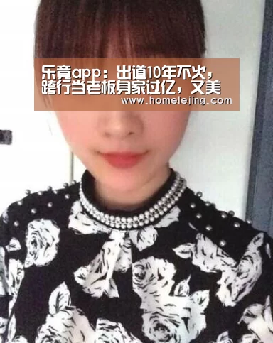 乐竟app:出道10年不火,跨行当老板身家过亿,又美又壕让人艳羡!(图2) 乐竟体育官网